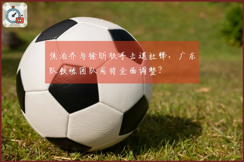 焦泊乔与徐昕联手击退杜锋，广东队教练团队或将全面调整？