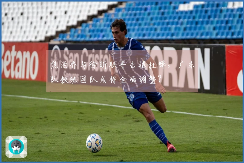 焦泊乔与徐昕联手击退杜锋，广东队教练团队或将全面调整？