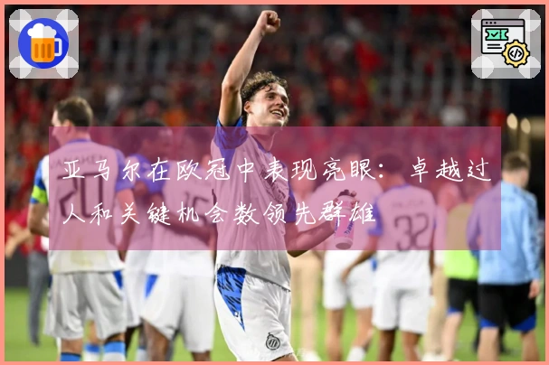亚马尔在欧冠中表现亮眼：卓越过人和关键机会数领先群雄