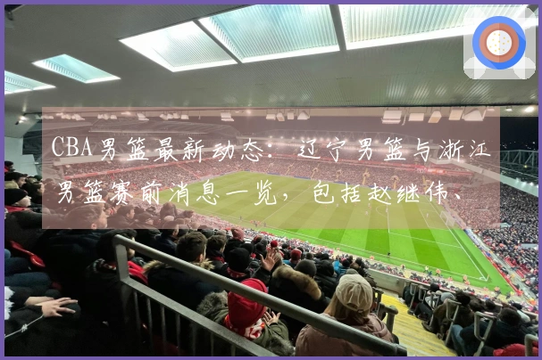 CBA男篮最新动态：辽宁男篮与浙江男篮赛前消息一览，包括赵继伟、勒迪、付豪等球员的最新情况