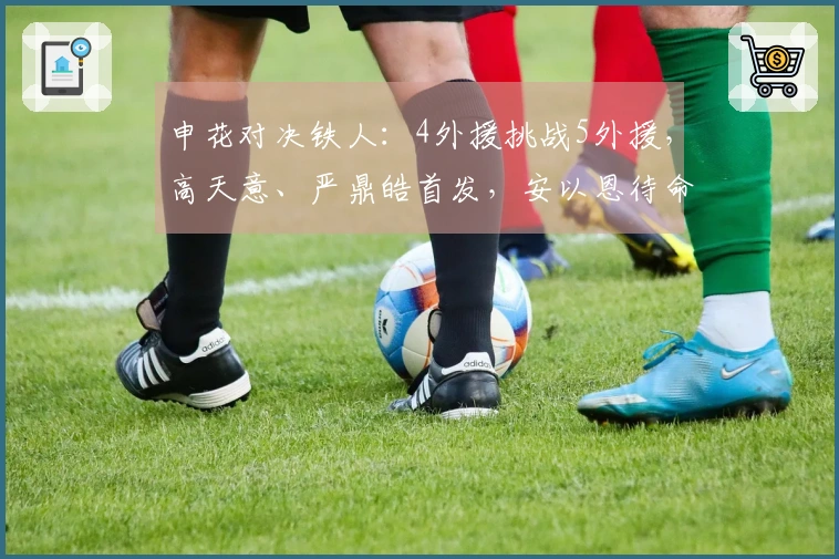 申花对决铁人：4外援挑战5外援，高天意、严鼎皓首发，安以恩待命。